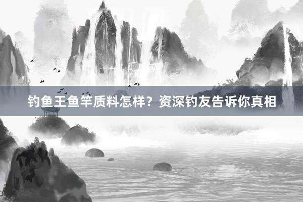 钓鱼王鱼竿质料怎样？资深钓友告诉你真相