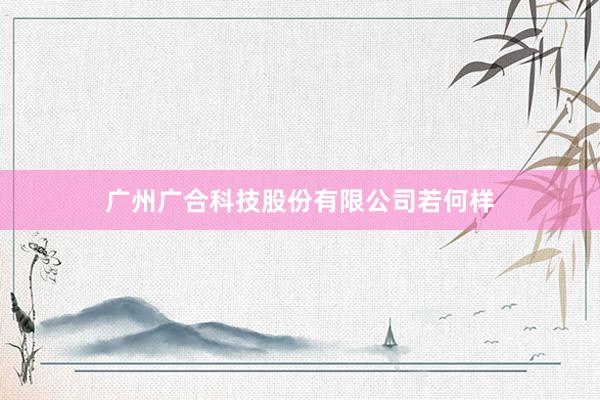 广州广合科技股份有限公司若何样